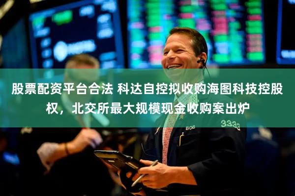 股票配资平台合法 科达自控拟收购海图科技控股权，北交所最大规模现金收购案出炉