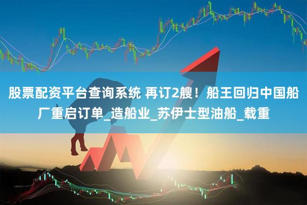 股票配资平台查询系统 再订2艘！船王回归中国船厂重启订单_造船业_苏伊士型油船_载重
