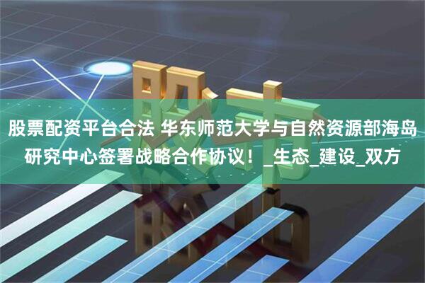 股票配资平台合法 华东师范大学与自然资源部海岛研究中心签署战略合作协议！_生态_建设_双方