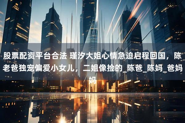 股票配资平台合法 瑾汐大姐心情急迫启程回国，陈老爸独宠偏爱小女儿，二姐像捡的_陈爸_陈妈_爸妈