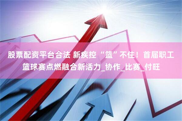 股票配资平台合法 新疾控 “篮”不住！首届职工篮球赛点燃融合新活力_协作_比赛_付旺