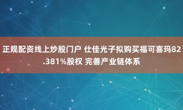正规配资线上炒股门户 仕佳光子拟购买福可喜玛82.381%股权 完善产业链体系