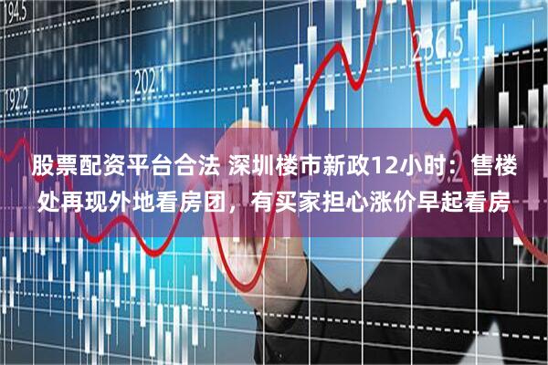 股票配资平台合法 深圳楼市新政12小时：售楼处再现外地看房团，有买家担心涨价早起看房