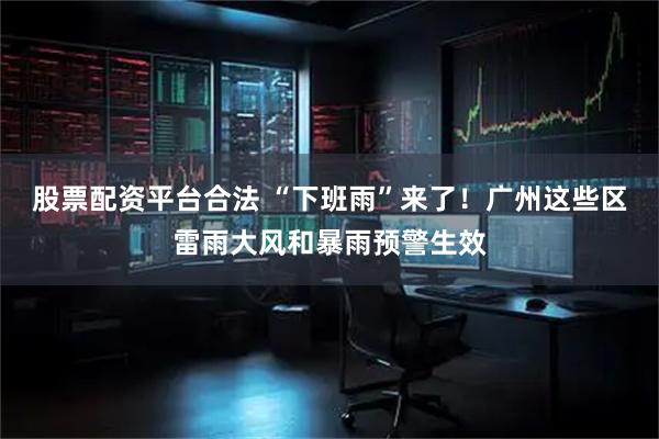 股票配资平台合法 “下班雨”来了！广州这些区雷雨大风和暴雨预警生效