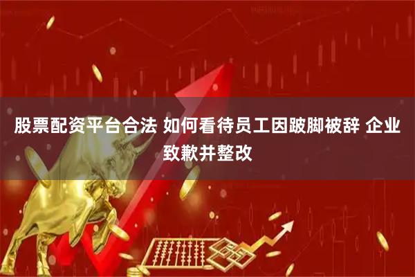 股票配资平台合法 如何看待员工因跛脚被辞 企业致歉并整改