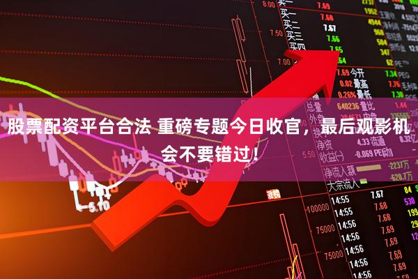 股票配资平台合法 重磅专题今日收官，最后观影机会不要错过！