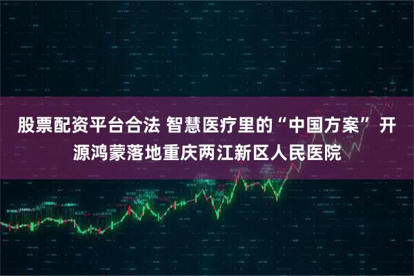 股票配资平台合法 智慧医疗里的“中国方案” 开源鸿蒙落地重庆两江新区人民医院