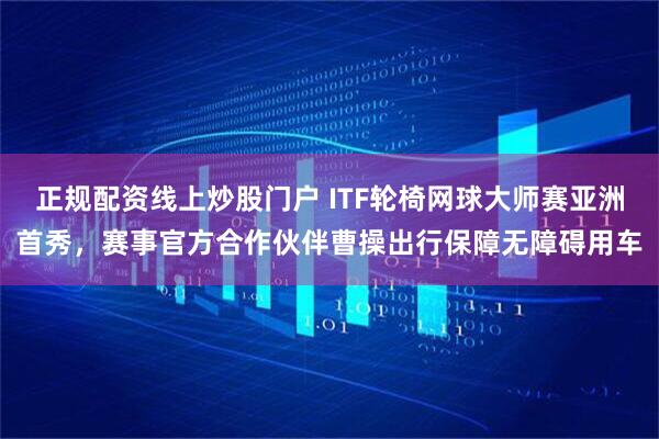 正规配资线上炒股门户 ITF轮椅网球大师赛亚洲首秀，赛事官方合作伙伴曹操出行保障无障碍用车