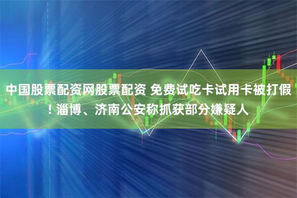 中国股票配资网股票配资 免费试吃卡试用卡被打假! 淄博、济南公安称抓获部分嫌疑人