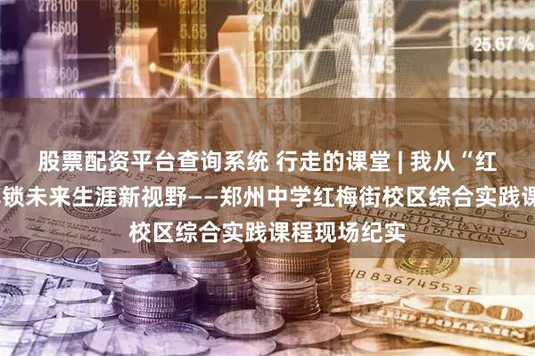 股票配资平台查询系统 行走的课堂 | 我从“红梅街2号”解锁未来生涯新视野——郑州中学红梅街校区综合实践课程现场纪实
