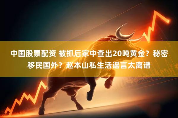 中国股票配资 被抓后家中查出20吨黄金？秘密移民国外？赵本山私生活谣言太离谱