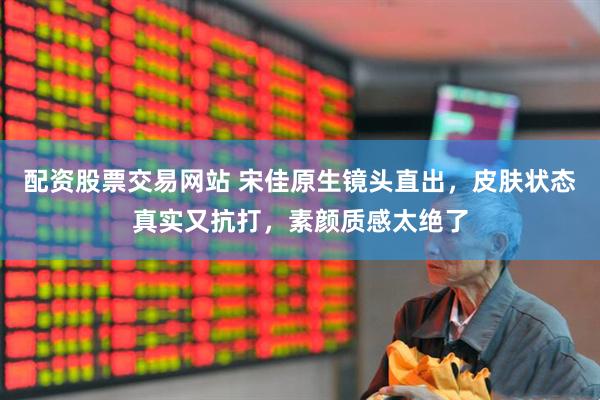 配资股票交易网站 宋佳原生镜头直出，皮肤状态真实又抗打，素颜质感太绝了