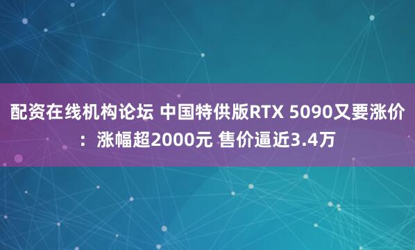 配资在线机构论坛 中国特供版RTX 5090又要涨价：涨幅超2000元 售价逼近3.4万