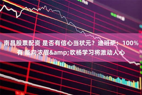 南昌股票配资 是否有信心当状元？迪班萨：100%有 能向浓眉&吹杨学习将激动人心