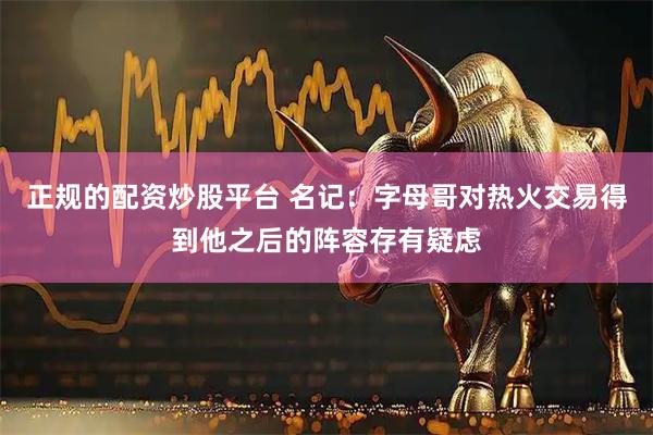 正规的配资炒股平台 名记：字母哥对热火交易得到他之后的阵容存有疑虑