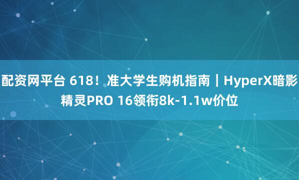配资网平台 618！准大学生购机指南｜HyperX暗影精灵PRO 16领衔8k-1.1w价位
