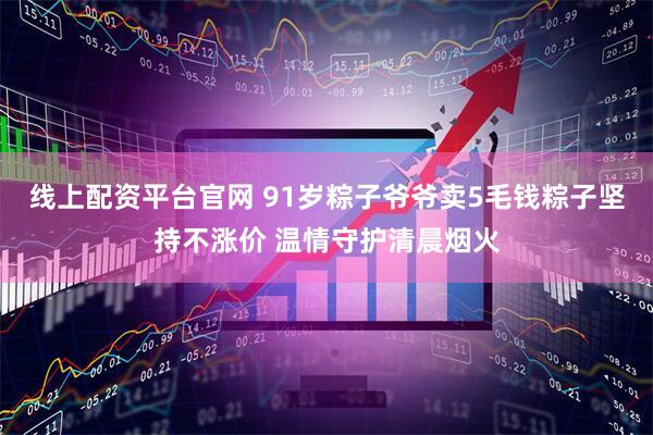 线上配资平台官网 91岁粽子爷爷卖5毛钱粽子坚持不涨价 温情守护清晨烟火